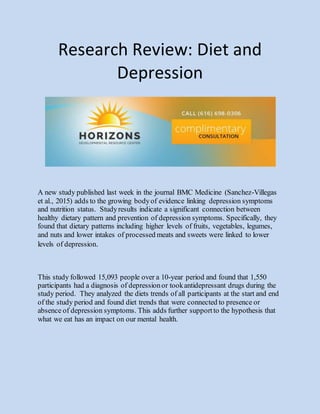 Research Review: Diet and
Depression
A new study published last week in the journal BMC Medicine (Sanchez-Villegas
et al., 2015) adds to the growing bodyof evidence linking depression symptoms
and nutrition status. Studyresults indicate a significant connection between
healthy dietary pattern and prevention of depression symptoms. Specifically, they
found that dietary patterns including higher levels of fruits, vegetables, legumes,
and nuts and lower intakes of processed meats and sweets were linked to lower
levels of depression.
This study followed 15,093 people over a 10-year period and found that 1,550
participants had a diagnosis of depressionor tookantidepressant drugs during the
study period. They analyzed the diets trends of all participants at the start and end
of the study period and found diet trends that were connected to presence or
absence of depression symptoms. This adds further supportto the hypothesis that
what we eat has an impact on our mental health.
 