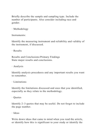 Briefly describe the sample and sampling type. Include the
number of participants. Also consider including race and
gender.
· Methodology
Instruments:
Identify the measuring instrument and reliability and validity of
the instrument, if discussed.
· Results
Results and Conclusions/Primary Findings
State major results and conclusions.
· Analysis
Identify analysis procedures and any important results you want
to remember.
· Limitations
Identify the limitations discussed and ones that you identified,
especially as they relate to the methodology.
· Quotes
Identify 2–3 quotes that may be useful. Do not forget to include
the page number.
· Ideas
Write down ideas that came to mind when you read the article,
or identify how this is significant to your study or identify the
 