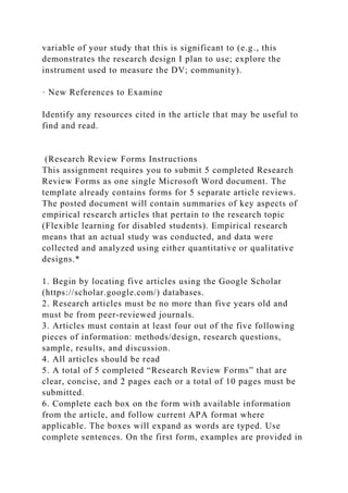 variable of your study that this is significant to (e.g., this
demonstrates the research design I plan to use; explore the
instrument used to measure the DV; community).
· New References to Examine
Identify any resources cited in the article that may be useful to
find and read.
(Research Review Forms Instructions
This assignment requires you to submit 5 completed Research
Review Forms as one single Microsoft Word document. The
template already contains forms for 5 separate article reviews.
The posted document will contain summaries of key aspects of
empirical research articles that pertain to the research topic
(Flexible learning for disabled students). Empirical research
means that an actual study was conducted, and data were
collected and analyzed using either quantitative or qualitative
designs.*
1. Begin by locating five articles using the Google Scholar
(https://scholar.google.com/) databases.
2. Research articles must be no more than five years old and
must be from peer-reviewed journals.
3. Articles must contain at least four out of the five following
pieces of information: methods/design, research questions,
sample, results, and discussion.
4. All articles should be read
5. A total of 5 completed “Research Review Forms” that are
clear, concise, and 2 pages each or a total of 10 pages must be
submitted.
6. Complete each box on the form with available information
from the article, and follow current APA format where
applicable. The boxes will expand as words are typed. Use
complete sentences. On the first form, examples are provided in
 