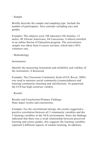 · Sample
Briefly describe the sample and sampling type. Include the
number of participants. Also consider including race and
gender.
Example: The subjects were 108 educators (96 females, 12
males; 40 African Americans, 64 Caucasians, 4 others) enrolled
in an online Doctor of Education program. The convenience
sample was taken from 4 course sections, which had a 96%
volunteer rate.
· Methodology
Instruments:
Identify the measuring instrument and reliability and validity of
the instrument, if discussed.
Example: The Classroom Community Scale (CCS; Rovai, 2002)
was used to measure social community (connectedness) and
learning community (learning and satisfaction). As purported,
the CCS has high construct validity.
· Results
Results and Conclusions/Primary Findings:
State major results and conclusions.
Example: For the correlational design, the results suggested a
positive correlation between all 3 community variables and the
2 learning variables in the ALN environment. Since the findings
indicated that there was a weak relationship between perceived
learning and course grades, this suggests the learning variables
captured 2 different aspects of student learning. In addition,
 