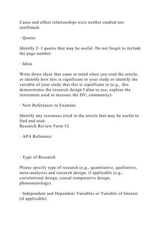 Cause and effect relationships were neither studied nor
confirmed.
· Quotes
Identify 2–3 quotes that may be useful. Do not forget to include
the page number.
· Ideas
Write down ideas that came to mind when you read the article,
or identify how this is significant to your study or identify the
variable of your study that this is significant to (e.g., this
demonstrates the research design I plan to use; explore the
instrument used to measure the DV; community).
· New References to Examine
Identify any resources cited in the article that may be useful to
find and read.
Research Review Form #2
· APA Reference
· Type of Research
Please specify type of research (e.g., quantitative, qualitative,
meta-analysis) and research design, if applicable (e.g.,
correlational design, causal comparative design,
phenomenology).
· Independent and Dependent Variables or Variable of Interest
(if applicable)
 