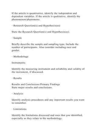 If the article is quantitative, identify the independent and
dependent variables. If the article is qualitative, identify the
phenomenon/phenomena.
· Research Question(s) and Hypothesis(es)
State the Research Question(s) and Hypothesis(es).
· Sample
Briefly describe the sample and sampling type. Include the
number of participants. Also consider including race and
gender.
· Methodology
Instruments:
Identify the measuring instrument and reliability and validity of
the instrument, if discussed.
· Results
Results and Conclusions/Primary Findings
State major results and conclusions.
· Analysis
Identify analysis procedures and any important results you want
to remember.
· Limitations
Identify the limitations discussed and ones that you identified,
especially as they relate to the methodology.
 