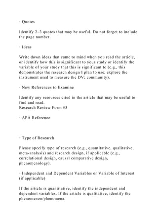 · Quotes
Identify 2–3 quotes that may be useful. Do not forget to include
the page number.
· Ideas
Write down ideas that came to mind when you read the article,
or identify how this is significant to your study or identify the
variable of your study that this is significant to (e.g., this
demonstrates the research design I plan to use; explore the
instrument used to measure the DV; community).
· New References to Examine
Identify any resources cited in the article that may be useful to
find and read.
Research Review Form #3
· APA Reference
· Type of Research
Please specify type of research (e.g., quantitative, qualitative,
meta-analysis) and research design, if applicable (e.g.,
correlational design, causal comparative design,
phenomenology).
· Independent and Dependent Variables or Variable of Interest
(if applicable)
If the article is quantitative, identify the independent and
dependent variables. If the article is qualitative, identify the
phenomenon/phenomena.
 