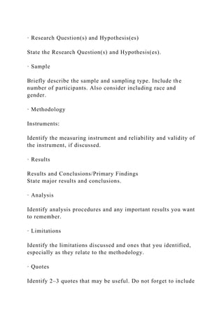 · Research Question(s) and Hypothesis(es)
State the Research Question(s) and Hypothesis(es).
· Sample
Briefly describe the sample and sampling type. Include the
number of participants. Also consider including race and
gender.
· Methodology
Instruments:
Identify the measuring instrument and reliability and validity of
the instrument, if discussed.
· Results
Results and Conclusions/Primary Findings
State major results and conclusions.
· Analysis
Identify analysis procedures and any important results you want
to remember.
· Limitations
Identify the limitations discussed and ones that you identified,
especially as they relate to the methodology.
· Quotes
Identify 2–3 quotes that may be useful. Do not forget to include
 