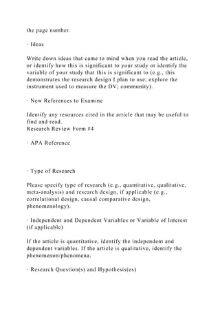 the page number.
· Ideas
Write down ideas that came to mind when you read the article,
or identify how this is significant to your study or identify the
variable of your study that this is significant to (e.g., this
demonstrates the research design I plan to use; explore the
instrument used to measure the DV; community).
· New References to Examine
Identify any resources cited in the article that may be useful to
find and read.
Research Review Form #4
· APA Reference
· Type of Research
Please specify type of research (e.g., quantitative, qualitative,
meta-analysis) and research design, if applicable (e.g.,
correlational design, causal comparative design,
phenomenology).
· Independent and Dependent Variables or Variable of Interest
(if applicable)
If the article is quantitative, identify the independent and
dependent variables. If the article is qualitative, identify the
phenomenon/phenomena.
· Research Question(s) and Hypothesis(es)
 