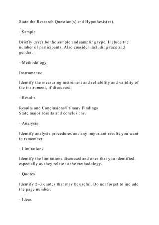 State the Research Question(s) and Hypothesis(es).
· Sample
Briefly describe the sample and sampling type. Include the
number of participants. Also consider including race and
gender.
· Methodology
Instruments:
Identify the measuring instrument and reliability and validity of
the instrument, if discussed.
· Results
Results and Conclusions/Primary Findings
State major results and conclusions.
· Analysis
Identify analysis procedures and any important results you want
to remember.
· Limitations
Identify the limitations discussed and ones that you identified,
especially as they relate to the methodology.
· Quotes
Identify 2–3 quotes that may be useful. Do not forget to include
the page number.
· Ideas
 