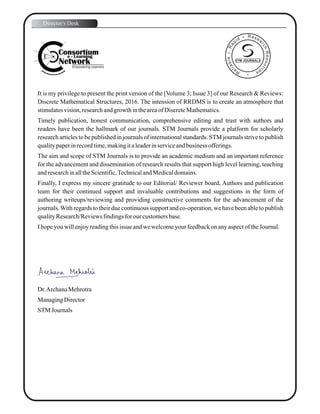 It is my privilege to present the print version of the [Volume 3; Issue 3] of our Research & Reviews:
Discrete Mathematical Structures, 2016. The intension of RRDMS is to create an atmosphere that
stimulatesvision,researchandgrowth intheareaofDiscreteMathematics.
Timely publication, honest communication, comprehensive editing and trust with authors and
readers have been the hallmark of our journals. STM Journals provide a platform for scholarly
research articles to be published in journals of international standards. STM journals strive to publish
qualitypaperinrecordtime,makingitaleaderinserviceandbusiness offerings.
The aim and scope of STM Journals is to provide an academic medium and an important reference
for the advancement and dissemination of research results that support high level learning, teaching
andresearchinalltheScientific,TechnicalandMedicaldomains.
Finally, I express my sincere gratitude to our Editorial/ Reviewer board, Authors and publication
team for their continued support and invaluable contributions and suggestions in the form of
authoring writeups/reviewing and providing constructive comments for the advancement of the
journals.With regards to their due continuous support and co-operation, we have been able to publish
qualityResearch/Reviewsfindingsfor our customersbase.
Ihopeyouwillenjoyreadingthisissue andwewelcomeyourfeedbackonanyaspectof theJournal.
Dr.ArchanaMehrotra
ManagingDirector
STM Journals
Director's Desk
STM JOURNALS
 
