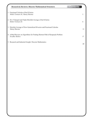 1. Fractional Calculus of the R-Series
Mohd. Farman Ali, Manoj Sharma 1
2. R-L F Integral and Triple Dirichlet Average of the R-Series
Mohd. Farman Ali 6
3. Dirichlet Average of New Generalized M-series and Fractional Calculus
Manoj Sharma 13
4. A Brief Review on Algorithms for Finding Shortest Path of Knapsack Problem
Swadha Mishra 17
5. Research and Industrial Insight: Discrete Mathematics
20
ContentsResearch & Reviews: Discrete Mathematical Structures
 