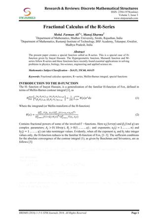 RRDMS (2016) 1-5 © STM Journals 2016. All Rights Reserved Page 1
Research & Reviews: Discrete Mathematical Structures
ISSN: 2394-1979(online)
Volume 3, Issue 3
www.stmjournals.com
Fractional Calculus of the R-Series
Mohd. Farman Ali1,
*, Manoj Sharma2
1
Department of Mathematics, Madhav University, Sirohi, Rajasthan, India
2
Department of Mathematics, Rustamji Institute of Technology, BSF Academy, Tekanpur, Gwalior,
Madhya Pradesh, India
Abstract
The present paper creates a special function called as R-series. This is a special case of H-
function given by Inayat Hussain. The Hypergeometric function, Mainardi function and M-
series follow R-series and these functions have recently found essential applications in solving
problems in physics, biology, bio-science, engineering and applied science etc.
Mathematics Subject Classification—26A33, 33C60, 44A15
Keywords: Fractional calculus operators, R−series, Mellin-Barnes integral, special functions
INTRODUCTION TO THE H-FUNCTION
The H- function of Inayat Hussain, is a generalization of the familiar H-function of Fox, defined in
terms of Mellin-Barnes contour integral [1], as
𝐻 𝑝,𝑞
𝑚,𝑛
[𝑧(𝛽 𝑗, 𝐵 𝑗)1,𝑚 ,(𝛽 𝑗, 𝐵 𝑗; 𝑏 𝑗 ) 𝑚+1,𝑞
(𝛼 𝑗, 𝐴 𝑗;𝛼 𝑗)1,𝑛 ,(𝛼 𝑗, 𝐴 𝑗; 𝛼 𝑗) 𝑛+1,𝑝
] =
1
2𝜋𝑖
∫ 𝜃(𝑠)𝑧 𝑠
𝑑𝑠
+𝑖∞
−𝑖∞
(1)
Where the integrand (or Mellin transform of the H-function)
𝜃(𝑠) =
∏ Γ(𝛽 𝑗− 𝐵 𝑗 𝑠) ∏ [Γ(1=𝛼 𝑗+𝐴 𝑗 𝑠)]
𝛼 𝑗𝑛
𝑗=1
𝑚
𝑗=1
∏ [Γ(1=𝛽𝑗+𝐵 𝑗 𝑠)]
𝑏 𝑗𝑛
𝑗=𝑚+1 ∏ Γ
𝑝
𝑗=𝑛+1 (𝛼 𝑗− 𝐴 𝑗 𝑠)
(2)
Contains fractional powers of some of the involved Γ −functions. Here 𝛼𝑗(1𝑒𝑟𝑒𝑝) and 𝛽𝑗(1𝑛𝑑 𝑞) are
complex parameters; 𝐴𝑗 > 0 ( 10𝑟𝑒𝑝 ), 𝐵𝑗 > 0(1 … … … 𝑞) ; and exponents; 𝑎𝑗(𝑗 = 1 … … … 𝑛) and
𝑏𝑗(𝑗 = 1 … … … 𝑞) can take noninteger values. Evidently, when all the exponent 𝑎𝑗 and 𝑏𝑗 take integer
values only, the H-function reduces to the familiar H-function of Fox, [1–3]. The sufficient conditions
for the absolute convergence of the contour integral (1), as given by Buschman and Srivastava, are as
follows [3]:
Ω = 𝐵𝑗
𝑚
𝑗=1 + 𝑎𝑗 𝐴 𝑗 −𝑛
𝑗=1 𝑏𝑗 𝐵𝑗
𝑝
𝑗=𝑚+1 − 𝐴𝑗
𝑞
𝑗=𝑛+1 > 0 and arg(𝑧) <
1
2
𝜋 Ω
THE R-SERIES
The R- series is
𝑅 𝑞
𝛼,𝛽
𝑝
0
(𝑎1 . . . . 𝑎 𝑝; , 𝑏1 . . . . 𝑏 𝑞; 𝑧0
) = 𝑅 𝑞
𝛼,𝛽
𝑝
0
(𝑧)
𝑅 𝑞
𝛼,𝛽
𝑝
0
(𝑧) =
(𝑎1) 𝑘 . . . . .(𝑎 𝑝)
𝑘
(𝑏1) 𝑘 . . . . .(𝑏 𝑞)
𝑘
∞
𝑘=𝑜
𝑧 𝑘
Γ(𝛼𝑘+𝛽)𝑘!
(3)
Here, 𝑝 upper parameters 𝑎1, 𝑎2, . . . . 𝑎 𝑝 and 𝑞 lower parameters 𝑏1, 𝑏2, . . . . 𝑏 𝑞 , 𝛼𝜖𝐶 , 𝑅(𝛼) >
0, 𝑚 > 0 and (𝑎𝑗) 𝑘 (𝑏𝑗) 𝑘
 