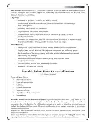 STM Journals, a strong initiative by Consortium E-Learning Network Private Ltd. (established 2006), was
launched in the year 2010 under the support and guidance by our esteemed Editorial and Advisory Board
Membersfromrenownedinstitutes.
Objectives:
 Promotion of Scientific, Technical and Medical research.
 Publication of Original Research/Review, Short Articles and Case Studies through
Peer Review process.
 Publishing Special Issues on Conferences.
 Preparing online platform for print journals.
 Empowering the libraries with online and print Journals in Scientific, Technical
and Medical domains.
 Publishing and distribution of books on various subjects in the category of Nanotechnology,
Scientific and Technical Writing, and Environment, Health and Safety.
SalientFeatures:
 A bouquet of 100+ Journals that fall under Science, Technical and Medical domains.
 Employs Open Journals System (OJS)—a journal management and publishing system.
 The first and one of the fastest growing publication website in India as well as in abroad
for its quality and coverage.
 Rapid online submission and publication of papers, soon after their formal
acceptance/finalization.
 Facilitates linking with the other authors or professionals.
 Worldwide circulation and visibility.
Research & Reviews: Discrete Mathematical Structures
ISSN: 2394-1979(online)
Focus and Scope Covers
 Mathematicalinduction
 LogicandBooleanalgebra
 Settheory
 Relationsandfunctions
 Sequencesandseries
 Algorithmsandtheoryofcomputation
 Numbertheory
Research & Reviews: Discrete Mathematical Structures is published (frequency: three times a year) in India by STM
Journals (division of Consortium e-Learning Network Private Ltd. Pvt.) The views expressed in the articles do not
necessarily reflect of the Publisher. The publisher does not endorse the quality or value of the advertised/sponsored
products described therein. Please consult full prescribing information before issuing a prescription for any products
mentionedinthispublication.
No part of this publication may be reproduced, stored in retrieval system or transmitted in any from without written
permissionof thepublisher.
To cite any of the material contained in this Journal, in English or translation, please use the full English reference at the
beginningof eacharticle.Toreuseanyofthematerial,pleasecontactSTM Journals (info@stmjournals.com)
STM Journals
 