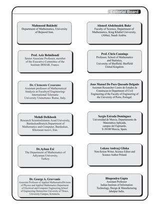 Editorial Board
Mahmood Bakhshi
Department of Mathematics, University
of Bojnord Iran.
Prof. Aziz Belmiloudi
Senior Associate Professor, member
of the Executive Committee of the
Institute IRMAR, France.
Dr. Clemente Cesarano
Assistant professor of Mathematical
Analysis at Facultyof Engineering-
International Telematic
University Uninettuno- Rome, Italy.
Joao Manuel Do Paco Quesado Delgado
Assistant Researcher Centro de Estudos da
Construcao in Department of Civil
Engineering of the Faculty of Engineering of
the University of Porto, Portugal.
Prof. Chris Cannings
Professor, School of Mathematics
and Statistics,
University of Sheffield, Sheffield
United Kingdom.
Ahmed Abdelmalek Bakr
Faculty of Science, Department of
Mathematics, King Khalid University,
(Abha), Saudi Arabia.
Mehdi Delkhosh
Research ScientistIslamic Azad University,
BardaskanBranch,Department of
Mathematics and Computer, Bardaskan,
Khorasan razavi, Iran.
Sergio Estrada Dominguez
Universidad de Murcia, Departamento de
Matemática Aplicada,
campus del Espinardo,
E-30100 Murcia, Spain.
Dr.Ayhan Esi
The Department of Mathematics of
Adiyaman University,
Turkey.
Lukasz Andrzej Glinka
Non-fiction Writer, Science Editor and
Science Author Poland.
Dr. George A. Gravvanis
Associate Professor of Applied MathematicsDivision
of Physics and Applied Mathematics Department
of Electrical and Computer Engineering,School
of Engineering Democritus University of Thrace,
University Campus, Kimmeria.
Bhupendra Gupta
Assistant Professor
Indian Institute of Information
Technology, Design & Manufacturing
Jabalpur India.
 