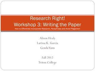 Research Right!
Workshop 3: Writing the Paper
How to Effectively Incorporate Research, Paraphrase and Avoid Plagiarism



                          Alison Healy
                        Larissa K. Garcia
                          Genda Vann

                            Fall 2012
                         Triton College
 