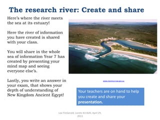 The research river: Create and share
Here’s where the river meets
the sea at its estuary!
Here the river of information
you have created is shared
with your class.
You will share in the whole
sea of information Year 7 has
created by presenting your
mind map and seeing
everyone else’s.
Lastly, you write an answer in
your exam, that shows your
depth of understanding of
New Kingdom Ancient Egypt!

www.clarence.nsw.gov.au

Your teachers are on hand to help
you create and share your
presentation.

Lee FitzGerald, Loreto Kirribilli, April 29,
2013

 