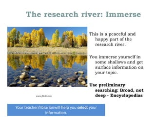 The research river: Immerse
This is a peaceful and
happy part of the
research river.

You immerse yourself in
some shallows and get
surface information on
your topic.

www.flickr.com

Use preliminary
searching: Broad, not
deep - Encyclopedias

Your teacher/librarianwill help you select your
Lee FitzGerald, Loreto Kirribilli, April 29, 2013
information.

 