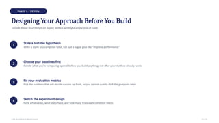 PHASE 6 · DESIGN
Designing Your Approach Before You Build
Decide these four things on paper, before writing a single line of code
1 State a testable hypothesis
Write a claim you can prove false, not just a vague goal like "improve performance"
2 Choose your baselines first
Decide what you're comparing against before you build anything, not after your method already works
3 Fix your evaluation metrics
Pick the numbers that will decide success up front, so you cannot quietly shift the goalposts later
4 Sketch the experiment design
Note what varies, what stays fixed, and how many trials each condition needs
THE RESEARCH ROADMAP 13 / 22
 
