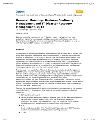 Print Document                                                         http://my.gartner.com/portal/server.pt/gateway/PTARGS_0_24...




                 This research note is restricted to the personal use of Aristotle Castro (accastro@gwu.edu).


                 Research Roundup: Business Continuity
                 Management and IT Disaster Recovery
                 Management, 2Q12
                 30 August 2012 | ID:G00237631

                 Roberta J. Witty

                 Business continuity management and IT disaster recovery management are cross-
                 disciplinary topics that must be addressed by managers in multiple corporate roles.
                 Gartner's research Roundup provides business and IT leaders with guidance to keep up
                 with the important BCM practices and latest trends.



                 Analysis

                 In this climate of almost unprecedented uncertainty and risk, business and IT leaders, and
                 many other enterprise stakeholders, have urgent questions — reflected in Gartner client
                 inquiries — about these crucial practices and the tools, technologies and processes that
                 enable them. Gartner has a comprehensive body of research into business continuity
                 management (BCM) and IT disaster recovery management (IT DRM), offering strategic
                 insight, as well as tactical guidance, in virtually every area of these fields. The research is
                 designed to enable enterprises of every size, type and industry to ensure true business
                 resiliency during and after even the most traumatic crisis.

                 This Roundup — an update from "Research Roundup: Business Continuity Management
                 and IT Disaster Recovery Management, 4Q11" — provides a guide to all of our research
                 from the past several years, including the most recent, important and foundational
                 research on BCM and IT DRM, including reports regarding special events such as the 2012
                 Gartner Security and Risk Management Survey, the March 2011 Japan
                 earthquake/tsunami, the 2009 bushfire in Australia, Case Studies, Cool Vendors reports,
                 Hype Cycles, Magic Quadrants, MarketScopes, Predicts reports and Toolkits. Use the advice
                 to select, implement, improve, mature and optimize your BCM and IT DRM programs and
                 solutions (see Note 1 and Note 2).

                 To make the research easy to find, we continue to modify the organization of the Roundup
                 reports. In this 2Q12 Roundup, we organized and numbered the research into eight
                 categories:

                        BCM foundational research
                        Gartner-branded research such as Cool Vendors, Hype Cycles, Magic Quadrants and
                        MarketScopes, Predicts, survey reports, and SWOT (strength, weakness,
                        opportunity and threat) analyses (we only report the past three years, because
                        branded research is typically more time-specific than other research)
                        BCM
                        Event-based research (the 2011 Fukushima earthquake/tsunami, 2009 Australian
                        bushfire, Hurricane Katrina and all pandemic planning research)
                        IT DRM




1 of 21                                                                                                             9/23/12 4:11 PM
 
