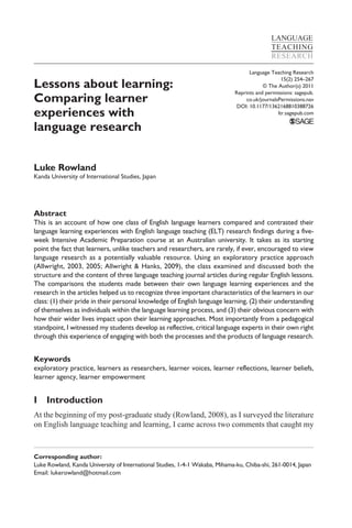 LANGUAGE
                                                                                             TEACHING
                                                                                             RESEARCH

                                                                                    Language Teaching Research

Lessons about learning:
                                                                                                  15(2) 254–267
                                                                                          © The Author(s) 2011
                                                                              Reprints and permissions: sagepub.
Comparing learner                                                                 co.uk/journalsPermissions.nav
                                                                               DOI: 10.1177/1362168810388726
experiences with                                                                                ltr.sagepub.com

language research


Luke Rowland
Kanda University of International Studies, Japan




Abstract
This is an account of how one class of English language learners compared and contrasted their
language learning experiences with English language teaching (ELT) research findings during a five-
week Intensive Academic Preparation course at an Australian university. It takes as its starting
point the fact that learners, unlike teachers and researchers, are rarely, if ever, encouraged to view
language research as a potentially valuable resource. Using an exploratory practice approach
(Allwright, 2003, 2005; Allwright & Hanks, 2009), the class examined and discussed both the
structure and the content of three language teaching journal articles during regular English lessons.
The comparisons the students made between their own language learning experiences and the
research in the articles helped us to recognize three important characteristics of the learners in our
class: (1) their pride in their personal knowledge of English language learning, (2) their understanding
of themselves as individuals within the language learning process, and (3) their obvious concern with
how their wider lives impact upon their learning approaches. Most importantly from a pedagogical
standpoint, I witnessed my students develop as reflective, critical language experts in their own right
through this experience of engaging with both the processes and the products of language research.


Keywords
exploratory practice, learners as researchers, learner voices, learner reflections, learner beliefs,
learner agency, learner empowerment


I    Introduction
At the beginning of my post-graduate study (Rowland, 2008), as I surveyed the literature
on English language teaching and learning, I came across two comments that caught my



Corresponding author:
Luke Rowland, Kanda University of International Studies, 1-4-1 Wakaba, Mihama-ku, Chiba-shi, 261-0014, Japan
Email: lukerowland@hotmail.com
 