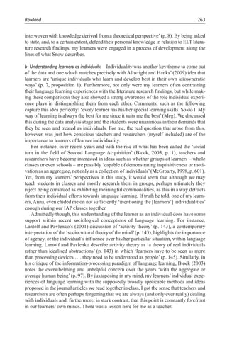 Rowland	                                                                                 263


interwoven with knowledge derived from a theoretical perspective’ (p. 8). By being asked
to state, and, to a certain extent, defend their personal knowledge in relation to ELT litera-
ture research findings, my learners were engaged in a process of development along the
lines of what Snow describes.

b	 Understanding	learners	as	individuals:	 Individuality was another key theme to come out
of the data and one which matches precisely with Allwright and Hanks’ (2009) idea that
learners are ‘unique individuals who learn and develop best in their own idiosyncratic
ways’ (p. 7, proposition 1). Furthermore, not only were my learners often contrasting
their language learning experiences with the literature research findings, but while mak-
ing these comparisons they also showed a strong awareness of the role individual experi-
ence plays in distinguishing them from each other. Comments, such as the following
capture this idea perfectly: ‘every learner has his/her special learning skills. So do I. My
way of learning is always the best for me since it suits me the best’ (Meg). We discussed
this during the data analysis stage and the students were unanimous in their demands that
they be seen and treated as individuals. For me, the real question that arose from this,
however, was just how conscious teachers and researchers (myself included) are of the
importance to learners of learner individuality.
   For instance, over recent years and with the rise of what has been called the ‘social
turn in the field of Second Language Acquisition’ (Block, 2003, p. 1), teachers and
researchers have become interested in ideas such as whether groups of learners – whole
classes or even schools – are possibly ‘capable of demonstrating inquisitiveness or moti-
vation as an aggregate, not only as a collection of individuals’ (McGroarty, 1998, p. 601).
Yet, from my learners’ perspectives in this study, it would seem that although we may
teach students in classes and mostly research them in groups, perhaps ultimately they
reject being construed as exhibiting meaningful commonalities, as this in a way detracts
from their individual efforts towards language learning. If truth be told, one of my learn-
ers, Anna, even chided me on not sufficiently ‘mentioning the [learners’] individualities’
enough during our IAP classes together.
   Admittedly though, this understanding of the learner as an individual does have some
support within recent sociological conceptions of language learning. For instance,
Lantolf and Pavlenko’s (2001) discussion of ‘activity theory’ (p. 143), a contemporary
interpretation of the ‘sociocultural theory of the mind’ (p. 143), highlights the importance
of agency, or the individual’s influence over his/her particular situation, within language
learning. Lantolf and Pavlenko describe activity theory as ‘a theory of real individuals
rather than idealised abstractions’ (p. 143) in which ‘learners have to be seen as more
than processing devices …. they need to be understood as people’ (p. 145). Similarly, in
his critique of the information-processing paradigm of language learning, Block (2003)
notes the overwhelming and unhelpful concern over the years ‘with the aggregate or
average human being’ (p. 97). By juxtaposing in my mind, my learners’ individual expe-
riences of language learning with the supposedly broadly applicable methods and ideas
proposed in the journal articles we read together in class, I got the sense that teachers and
researchers are often perhaps forgetting that we are always (and only ever really) dealing
with individuals and, furthermore, in stark contrast, that this point is constantly forefront
in our learners’ own minds. There was a lesson here for me as a teacher.
 