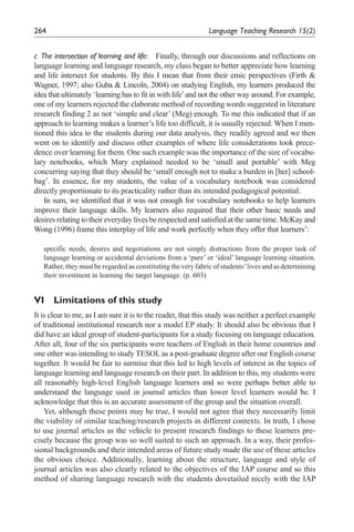 264                                                            Language	Teaching	Research	15(2)


c	 The	intersection	of	learning	and	life:	 Finally, through our discussions and reflections on
language learning and language research, my class began to better appreciate how learning
and life intersect for students. By this I mean that from their emic perspectives (Firth &
Wagner, 1997; also Guba & Lincoln, 2004) on studying English, my learners produced the
idea that ultimately ‘learning has to fit in with life’ and not the other way around. For example,
one of my learners rejected the elaborate method of recording words suggested in literature
research finding 2 as not ‘simple and clear’ (Meg) enough. To me this indicated that if an
approach to learning makes a learner’s life too difficult, it is usually rejected. When I men-
tioned this idea to the students during our data analysis, they readily agreed and we then
went on to identify and discuss other examples of where life considerations took prece-
dence over learning for them. One such example was the importance of the size of vocabu-
lary notebooks, which Mary explained needed to be ‘small and portable’ with Meg
concurring saying that they should be ‘small enough not to make a burden in [her] school-
bag’. In essence, for my students, the value of a vocabulary notebook was considered
directly proportionate to its practicality rather than its intended pedagogical potential.
    In sum, we identified that it was not enough for vocabulary notebooks to help learners
improve their language skills. My learners also required that their other basic needs and
desires relating to their everyday lives be respected and satisfied at the same time. McKay and
Wong (1996) frame this interplay of life and work perfectly when they offer that learners’:

   specific needs, desires and negotiations are not simply distractions from the proper task of
   language learning or accidental deviations from a ‘pure’ or ‘ideal’ language learning situation.
   Rather, they must be regarded as constituting the very fabric of students’ lives and as determining
   their investment in learning the target language. (p. 603)


VI Limitations of this study
It is clear to me, as I am sure it is to the reader, that this study was neither a perfect example
of traditional institutional research nor a model EP study. It should also be obvious that I
did have an ideal group of student-participants for a study focusing on language education.
After all, four of the six participants were teachers of English in their home countries and
one other was intending to study TESOL as a post-graduate degree after our English course
together. It would be fair to surmise that this led to high levels of interest in the topics of
language learning and language research on their part. In addition to this, my students were
all reasonably high-level English language learners and so were perhaps better able to
understand the language used in journal articles than lower level learners would be. I
acknowledge that this is an accurate assessment of the group and the situation overall.
    Yet, although these points may be true, I would not agree that they necessarily limit
the viability of similar teaching/research projects in different contexts. In truth, I chose
to use journal articles as the vehicle to present research findings to these learners pre-
cisely because the group was so well suited to such an approach. In a way, their profes-
sional backgrounds and their intended areas of future study made the use of these articles
the obvious choice. Additionally, learning about the structure, language and style of
journal articles was also clearly related to the objectives of the IAP course and so this
method of sharing language research with the students dovetailed nicely with the IAP
 
