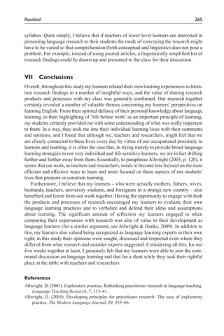 Rowland	                                                                                     265


syllabus. Quite simply, I believe that if teachers of lower level learners are interested in
presenting language research to their students the mode of conveying the research might
have to be varied so that comprehension (both conceptual and linguistic) does not pose a
problem. For example, instead of using journal articles, a linguistically simplified list of
research findings could be drawn up and presented to the class for their discussion.


VII    Conclusions
Overall, throughout this study my learners related their own learning experiences to litera-
ture research findings in a number of insightful ways, and the value of sharing research
products and processes with my class was generally confirmed. Our research together
certainly revealed a number of valuable themes concerning my learners’ perspectives on
learning English. From their spirited defence of their personal knowledge about language
learning, to their highlighting of ‘life before work’ as an important principle of learning,
my students certainly provided me with some understanding of what was really important
to them. In a way, they took me into their individual learning lives with their comments
and opinions, and I found that although we, teachers and researchers, might feel that we
are closely connected to these lives every day by virtue of our occupational proximity to
learners and learning, it is often the case that, in trying merely to provide broad language
learning strategies to our very individual and life-sensitive learners, we are in fact drifting
further and further away from them. Essentially, to paraphrase Allwright (2003, p. 120), it
seems that our work, as teachers and researchers, needs to become less focused on the most
efficient and effective ways to learn and more focused on those aspects of our students’
lives that promote or constrain learning.
    Furthermore, I believe that my learners – who were actually mothers, fathers, wives,
husbands, teachers, university students, and foreigners in a strange new country – also
benefited and learnt from our work together. Having the opportunity to engage with both
the products and processes of research encouraged my learners to evaluate their own
language learning practices and to verbalize and defend their ideas and assumptions
about learning. The significant amount of reflection my learners engaged in when
comparing their experiences with research was also of value to their development as
language learners (for a similar argument, see Allwright & Hanks, 2009). In addition to
this, my learners also valued being recognized as language learning experts in their own
right; in this study their opinions were sought, discussed and respected even where they
differed from what research and outsider experts suggested. Considering all this, for our
five weeks together at least, I genuinely felt that my learners were able to join the com-
munal discussion on language learning and that for a short while they took their rightful
place at the table with teachers and researchers.


References
Allwright, D. (2003). Exploratory practice: Rethinking practitioner research in language teaching.
    Language Teaching Research, 7, 113–41.
Allwright, D. (2005). Developing principles for practitioner research: The case of exploratory
    practice. The Modern Language Journal, 89, 353–66.
 