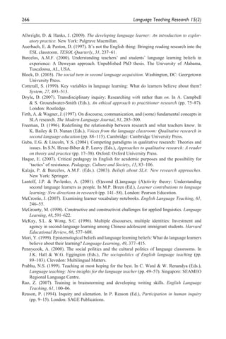 266                                                         Language	Teaching	Research	15(2)


Allwright, D. & Hanks, J. (2009). The developing language learner: An introduction to explor-
    atory practice. New York: Palgrave Macmillan.
Auerbach, E. & Paxton, D. (1997). It’s not the English thing: Bringing reading research into the
    ESL classroom. TESOL Quarterly, 31, 237–61.
Barcelos, A.M.F. (2000). Understanding teachers’ and students’ language learning beliefs in
    experience: A Deweyan approach. Unpublished PhD thesis. The University of Alabama,
    Tuscaloosa, AL, USA.
Block, D. (2003). The social turn in second language acquisition. Washington, DC: Georgetown
    University Press.
Cotterall, S. (1999). Key variables in language learning: What do learners believe about them?
    System, 27, 493–513.
Doyle, D. (2007). Transdisciplinary inquiry: Researching with rather than on. In A. Campbell
    & S. Groundwater-Smith (Eds.), An ethical approach to practitioner research (pp. 75–87).
    London: Routledge.
Firth, A. & Wagner, J. (1997). On discourse, communication, and (some) fundamental concepts in
    SLA research. The Modern Language Journal, 81, 285–300.
Freeman, D. (1996). Redefining the relationship between research and what teachers know. In
    K. Bailey & D. Nunan (Eds.), Voices from the language classroom: Qualitative research in
    second language education (pp. 88–115). Cambridge: Cambridge University Press.
Guba, E.G. & Lincoln, Y.S. (2004). Competing paradigms in qualitative research: Theories and
    issues. In S.N. Hesse-Biber & P. Leavy (Eds.), Approaches to qualitative research: A reader
    on theory and practice (pp. 17–38). Oxford: Oxford University Press.
Haque, E. (2007). Critical pedagogy in English for academic purposes and the possibility for
    ‘tactics’ of resistance. Pedagogy, Culture and Society, 15, 83–106.
Kalaja, P. & Barcelos, A.M.F. (Eds.). (2003). Beliefs about SLA: New research approaches.
    New York: Springer.
Lantolf, J.P. & Pavlenko, A. (2001). (S)econd (L)anguage (A)ctivity theory: Understanding
    second language learners as people. In M.P. Breen (Ed.), Learner contributions to language
    learning: New directions in research (pp. 141–58). London: Pearson Education.
McCrostie, J. (2007). Examining learner vocabulary notebooks. English Language Teaching, 61,
    246–55.
McGroarty, M. (1998). Constructive and constructivist challenges for applied linguistics. Language
    Learning, 48, 591–622.
McKay, S.L. & Wong, S.C. (1996). Multiple discourses, multiple identities: Investment and
    agency in second-language learning among Chinese adolescent immigrant students. Harvard
    Educational Review, 66, 577–608.
Mori, Y. (1999). Epistemological beliefs and language learning beliefs: What do language learners
    believe about their learning? Language Learning, 49, 377–415.
Pennycook, A. (2000). The social politics and the cultural politics of language classrooms. In
    J.K. Hall & W.G. Eggington (Eds.), The sociopolitics of English language teaching (pp.
    89–103). Clevedon: Multilingual Matters.
Prabhu, N.S. (1999). Teaching at most hoping for the best. In C. Ward & W. Renandya (Eds.),
    Language teaching: New insights for the language teacher (pp. 49–57). Singapore: SEAMEO
    Regional Language Centre.
Rao, Z. (2007). Training in brainstorming and developing writing skills. English Language
    Teaching, 61, 100–06.
Reason, P. (1994). Inquiry and alienation. In P. Reason (Ed.), Participation in human inquiry
    (pp. 9–15). London: SAGE Publications.
 