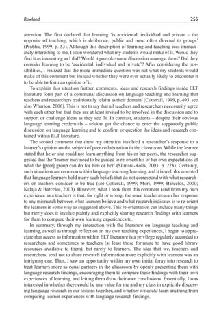 Rowland	                                                                               255


attention. The first declared that learning ‘is accidental, individual and private – the
opposite of teaching, which is deliberate, public and most often directed to groups’
(Prabhu, 1999, p. 53). Although this description of learning and teaching was immedi-
ately interesting to me, I soon wondered what my students would make of it. Would they
find it as interesting as I did? Would it provoke some discussion amongst them? Did they
consider learning to be ‘accidental, individual and private’? After considering the pos-
sibilities, I realized that the more immediate question was not what my students would
make of this comment but instead whether they were ever actually likely to encounter it
to be able to form an opinion of it.
    To explain this situation further, comments, ideas and research findings inside ELT
literature form part of a communal discussion on language teaching and learning that
teachers and researchers traditionally ‘claim as their domain’ (Cotterall, 1999, p. 493; see
also Wharton, 2006). This is not to say that all teachers and researchers necessarily agree
with each other but that they are at least invited to be involved in the discussion and to
support or challenge ideas as they see fit. In contrast, students – despite their obvious
language learning credentials – seldom get the chance to enter the supposedly public
discussion on language learning and to confirm or question the ideas and research con-
tained within ELT literature.
    The second comment that drew my attention involved a researcher’s response to a
learner’s opinion on the subject of peer collaboration in the classroom. While the learner
stated that he or she could not learn anything from his or her peers, the researcher sug-
gested that the ‘learner may need to be guided to re-orient his or her own expectations of
what the [peer] group can do for him or her’ (Slimani-Rolls, 2003, p. 228). Certainly,
such situations are common within language teaching/learning, and it is well documented
that language learners hold many such beliefs that do not correspond with what research-
ers or teachers consider to be true (see Cotterall, 1999; Mori, 1999; Barcelos, 2000;
Kalaja & Barcelos, 2003). However, what I took from this comment (and from my own
experience as a teacher) is that, for right or wrong, the usual teacher/researcher response
to any mismatch between what learners believe and what research indicates is to re-orient
the learners in some way as suggested above. This re-orientation can include many things
but rarely does it involve plainly and explicitly sharing research findings with learners
for them to compare their own learning experiences to.
    In summary, through my interaction with the literature on language teaching and
learning, as well as through reflection on my own teaching experiences, I began to appre-
ciate that access to information within ELT literature is a privilege regularly accorded to
researchers and sometimes to teachers (at least those fortunate to have good library
resources available to them), but rarely to learners. The idea that we, teachers and
researchers, tend not to share research information more explicitly with learners was an
intriguing one. Thus, I saw an opportunity within my own initial foray into research to
treat learners more as equal partners in the classroom by openly presenting them with
language research findings, encouraging them to compare these findings with their own
experiences of learning, and letting them draw their own conclusions. Essentially, I was
interested in whether there could be any value for me and my class in explicitly discuss-
ing language research in our lessons together, and whether we could learn anything from
comparing learner experiences with language research findings.
 