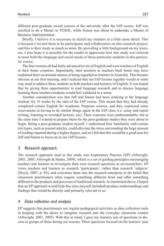 Rowland	                                                                                 257


different post-graduate award courses at the university after the IAP course; Jeff was
enrolled to do a Master in TESOL, while Simon was about to undertake a Master of
Business Administration.
   Briefly, I believe it is necessary to sketch my students in a little more detail. This
is because I invited them to be participants and collaborators on this research project,
and this is their study as much as mine. By providing a little background on my learn-
ers, I also hope it is possible for the reader to appreciate how this study was tailored
to meet both the language and social needs of these particular students in this particu-
lar course.
   The four women all had fairly advanced levels of English and were teachers of English
in their home countries. Importantly, their position as teachers back home may have
explained their occasional unease at being regarded as learners in Australia. This became
obvious at our first meeting, and I realized that our IAP lessons together would in some
way need to address these students as both teachers and learners of English. It was hoped
that by giving them opportunities to read language research and to discuss language
learning these teachers/students would feel validated in a sense.
   Another consideration was that Jeff and Simon had been studying at the language
institute for 15 weeks by the start of the IAP course. This meant that they had already
completed certain English for Academic Purposes courses, and they expressed some
reservations at having to do similar things again in the IAP class (i.e. essay and report
writing, listening to recorded lectures, etc). Their concerns were understandable, but at
the same time I wanted to prepare them for the post-graduate studies they were about to
begin. Being a post-graduate student myself, I understood how familiarity with certain
text types, such as journal articles, could alleviate the stress surrounding the large amount
of reading required during a higher degree, and so I felt that this would be a good area for
Jeff and Simon to focus on in our IAP lessons.


3	 Research	approach
The research approach used in this study was Exploratory Practice (EP) (Allwright,
2003, 2005; Allwright & Hanks, 2009), which is a set of guiding principles encouraging
teachers and learners to investigate their own research questions as co-researchers. EP
views teachers and learners as research ‘participants’, rather than research ‘subjects’
(Doyle, 2007, p. 85), and welcomes them into the research enterprise in the belief that
classroom practitioners often require something different from and offer something
different to the products and processes of traditional research. As mentioned above, I hoped
that an EP approach would help this class (myself included) produce understandings and
findings that would be directly and primarily relevant to us.


4	 Data	collection	and	analysis
EP suggests that practitioners use regular pedagogical activities as data collection tools
in keeping with the desire to integrate research into the everyday classroom routine
(Allwright, 2003, 2005). With this in mind, I gave my learners sets of questions to dis-
cuss in groups of three during our lessons. These questions focused on the learners’ past
 
