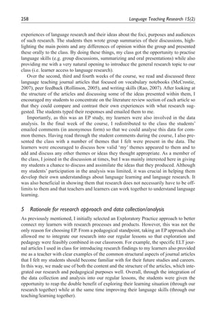 258                                                     Language	Teaching	Research	15(2)


experiences of language research and their ideas about the foci, purposes and audiences
of such research. The students then wrote group summaries of their discussions, high-
lighting the main points and any differences of opinion within the group and presented
these orally to the class. By doing these things, my class got the opportunity to practise
language skills (e.g. group discussions, summarizing and oral presentations) while also
providing me with a very natural opening to introduce the general research topic to our
class (i.e. learner access to language research).
   Over the second, third and fourth weeks of the course, we read and discussed three
language teaching journal articles that focused on vocabulary notebooks (McCrostie,
2007), peer feedback (Rollinson, 2005), and writing skills (Rao, 2007). After looking at
the structure of the articles and discussing some of the ideas presented within them, I
encouraged my students to concentrate on the literature review section of each article so
that they could compare and contrast their own experiences with what research sug-
gested. The students typed their responses and emailed them to me.
   Importantly, as this was an EP study, my learners were also involved in the data
analysis. In the final week of the course, I redistributed to the class the students’
emailed comments (in anonymous form) so that we could analyse this data for com-
mon themes. Having read through the student comments during the course, I also pre-
sented the class with a number of themes that I felt were present in the data. The
learners were encouraged to discuss how valid ‘my’ themes appeared to them and to
add and discuss any other themes or ideas they thought appropriate. As a member of
the class, I joined in the discussion at times, but I was mainly interested here in giving
my students a chance to discuss and assimilate the ideas that they produced. Although
my students’ participation in the analysis was limited, it was crucial in helping them
develop their own understandings about language learning and language research. It
was also beneficial in showing them that research does not necessarily have to be off-
limits to them and that teachers and learners can work together to understand language
learning.


5	 Rationale	for	research	approach	and	data	collection/analysis
As previously mentioned, I initially selected an Exploratory Practice approach to better
connect my learners with research processes and products. However, this was not the
only reason for choosing EP. From a pedagogical standpoint, taking an EP approach also
allowed me to integrate our research into our regular lessons so that exploration and
pedagogy were feasibly combined in our classroom. For example, the specific ELT jour-
nal articles I used in class for introducing research findings to my learners also provided
me as a teacher with clear examples of the common structural aspects of journal articles
that I felt my students should become familiar with for their future studies and careers.
In this way, we made use of both the content and the structure of the articles, which inte-
grated our research and pedagogical purposes well. Overall, through the integration of
the data collection and analysis into our regular lessons, the students were given the
opportunity to reap the double benefit of exploring their learning situation (through our
research together) while at the same time improving their language skills (through our
teaching/learning together).
 