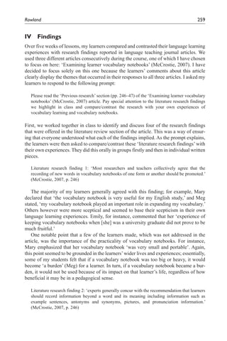 Rowland	                                                                                     259


IV Findings
Over five weeks of lessons, my learners compared and contrasted their language learning
experiences with research findings reported in language teaching journal articles. We
used three different articles consecutively during the course, one of which I have chosen
to focus on here: ‘Examining learner vocabulary notebooks’ (McCrostie, 2007). I have
decided to focus solely on this one because the learners’ comments about this article
clearly display the themes that occurred in their responses to all three articles. I asked my
learners to respond to the following prompt:

   Please read the ‘Previous research’ section (pp. 246–47) of the ‘Examining learner vocabulary
   notebooks’ (McCrostie, 2007) article. Pay special attention to the literature research findings
   we highlight in class and compare/contrast the research with your own experiences of
   vocabulary learning and vocabulary notebooks.

First, we worked together in class to identify and discuss four of the research findings
that were offered in the literature review section of the article. This was a way of ensur-
ing that everyone understood what each of the findings implied. As the prompt explains,
the learners were then asked to compare/contrast these ‘literature research findings’ with
their own experiences. They did this orally in groups firstly and then in individual written
pieces.

   Literature research finding 1: ‘Most researchers and teachers collectively agree that the
   recording of new words in vocabulary notebooks of one form or another should be promoted.’
   (McCrostie, 2007, p. 246)

    The majority of my learners generally agreed with this finding; for example, Mary
declared that ‘the vocabulary notebook is very useful for my English study,’ and Meg
stated, ‘my vocabulary notebook played an important role in expanding my vocabulary.’
Others however were more sceptical and seemed to base their scepticism in their own
language learning experiences. Emily, for instance, commented that her ‘experience of
keeping vocabulary notebooks when [she] was a university graduate did not prove to be
much fruitful.’
    One notable point that a few of the learners made, which was not addressed in the
article, was the importance of the practicality of vocabulary notebooks. For instance,
Mary emphasized that her vocabulary notebook ‘was very small and portable’. Again,
this point seemed to be grounded in the learners’ wider lives and experiences; essentially,
some of my students felt that if a vocabulary notebook was too big or heavy, it would
become ‘a burden’ (Meg) for a learner. In turn, if a vocabulary notebook became a bur-
den, it would not be used because of its impact on that learner’s life, regardless of how
beneficial it may be in a pedagogical sense.

   Literature research finding 2: ‘experts generally concur with the recommendation that learners
   should record information beyond a word and its meaning including information such as
   example sentences, antonyms and synonyms, pictures, and pronunciation information.’
   (McCrostie, 2007, p. 246)
 