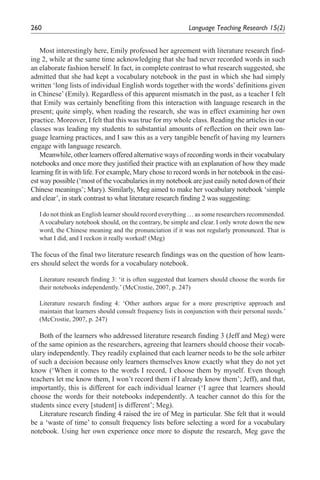 260                                                          Language	Teaching	Research	15(2)


    Most interestingly here, Emily professed her agreement with literature research find-
ing 2, while at the same time acknowledging that she had never recorded words in such
an elaborate fashion herself. In fact, in complete contrast to what research suggested, she
admitted that she had kept a vocabulary notebook in the past in which she had simply
written ‘long lists of individual English words together with the words’ definitions given
in Chinese’ (Emily). Regardless of this apparent mismatch in the past, as a teacher I felt
that Emily was certainly benefiting from this interaction with language research in the
present; quite simply, when reading the research, she was in effect examining her own
practice. Moreover, I felt that this was true for my whole class. Reading the articles in our
classes was leading my students to substantial amounts of reflection on their own lan-
guage learning practices, and I saw this as a very tangible benefit of having my learners
engage with language research.
    Meanwhile, other learners offered alternative ways of recording words in their vocabulary
notebooks and once more they justified their practice with an explanation of how they made
learning fit in with life. For example, Mary chose to record words in her notebook in the easi-
est way possible (‘most of the vocabularies in my notebook are just easily noted down of their
Chinese meanings’; Mary). Similarly, Meg aimed to make her vocabulary notebook ‘simple
and clear’, in stark contrast to what literature research finding 2 was suggesting:

   I do not think an English learner should record everything … as some researchers recommended.
   A vocabulary notebook should, on the contrary, be simple and clear. I only wrote down the new
   word, the Chinese meaning and the pronunciation if it was not regularly pronounced. That is
   what I did, and I reckon it really worked! (Meg)

The focus of the final two literature research findings was on the question of how learn-
ers should select the words for a vocabulary notebook.

   Literature research finding 3: ‘it is often suggested that learners should choose the words for
   their notebooks independently.’ (McCrostie, 2007, p. 247)

   Literature research finding 4: ‘Other authors argue for a more prescriptive approach and
   maintain that learners should consult frequency lists in conjunction with their personal needs.’
   (McCrostie, 2007, p. 247)

   Both of the learners who addressed literature research finding 3 (Jeff and Meg) were
of the same opinion as the researchers, agreeing that learners should choose their vocab-
ulary independently. They readily explained that each learner needs to be the sole arbiter
of such a decision because only learners themselves know exactly what they do not yet
know (‘When it comes to the words I record, I choose them by myself. Even though
teachers let me know them, I won’t record them if I already know them’; Jeff), and that,
importantly, this is different for each individual learner (‘I agree that learners should
choose the words for their notebooks independently. A teacher cannot do this for the
students since every [student] is different’; Meg).
   Literature research finding 4 raised the ire of Meg in particular. She felt that it would
be a ‘waste of time’ to consult frequency lists before selecting a word for a vocabulary
notebook. Using her own experience once more to dispute the research, Meg gave the
 