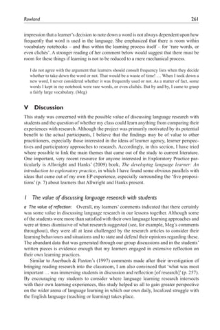 Rowland	                                                                                    261


impression that a learner’s decision to note down a word is not always dependent upon how
frequently that word is used in the language. She emphasized that there is room within
vocabulary notebooks – and thus within the learning process itself – for ‘rare words, or
even clichés’. A stronger reading of her comment below would suggest that there must be
room for these things if learning is not to be reduced to a mere mechanical process.

   I do not agree with the argument that learners should consult frequency lists when they decide
   whether to take down the word or not. That would be a waste of time! … When I took down a
   new word, I never considered whether it was frequently used or not. As a matter of fact, some
   words I kept in my notebook were rare words, or even clichés. But by and by, I came to grasp
   a fairly large vocabulary. (Meg)


V Discussion
This study was concerned with the possible value of discussing language research with
students and the question of whether my class could learn anything from comparing their
experiences with research. Although the project was primarily motivated by its potential
benefit to the actual participants, I believe that the findings may be of value to other
practitioners, especially those interested in the ideas of learner agency, learner perspec-
tives and participatory approaches to research. Accordingly, in this section, I have tried
where possible to link the main themes that came out of the study to current literature.
One important, very recent resource for anyone interested in Exploratory Practice par-
ticularly is Allwright and Hanks’ (2009) book, The developing language learner: An
introduction to exploratory practice, in which I have found some obvious parallels with
ideas that came out of my own EP experience, especially surrounding the ‘five proposi-
tions’ (p. 7) about learners that Allwright and Hanks present.


1	 The	value	of	discussing	language	research	with	students
a	 The	value	of	reflection:	 Overall, my learners’ comments indicated that there certainly
was some value in discussing language research in our lessons together. Although some
of the students were more than satisfied with their own language learning approaches and
were at times dismissive of what research suggested (see, for example, Meg’s comments
throughout), they were all at least challenged by the research articles to consider their
learning behaviours and situations and to state and defend their opinions regarding these.
The abundant data that was generated through our group discussions and in the students’
written pieces is evidence enough that my learners engaged in extensive reflection on
their own learning practices.
    Similar to Auerbach & Paxton’s (1997) comments made after their investigation of
bringing reading research into the classroom, I am also convinced that ‘what was most
important … was immersing students in discussion and reflection [of research]’ (p. 257).
By encouraging my students to consider where language learning research intersects
with their own learning experiences, this study helped us all to gain greater perspective
on the wider arena of language learning in which our own daily, localized struggle with
the English language (teaching or learning) takes place.
 