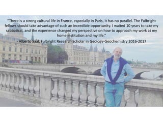 “There is a strong cultural life in France, especially in Paris, it has no parallel. The Fulbright
fellows should take advantage of such an incredible opportunity. I waited 10 years to take my
sabbatical, and the experience changed my perspective on how to approach my work at my
home institution and my life.”
- Alberto Saal, Fulbright Research Scholar in Geology-Geochemistry 2016-2017
 