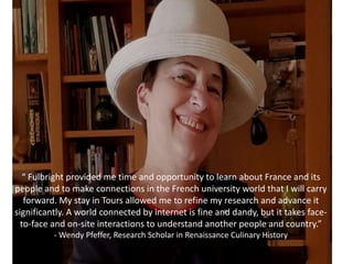 “ Fulbright provided me time and opportunity to learn about France and its
people and to make connections in the French university world that I will carry
forward. My stay in Tours allowed me to refine my research and advance it
significantly. A world connected by internet is fine and dandy, but it takes face-
to-face and on-site interactions to understand another people and country.”
- Wendy Pfeffer, Research Scholar in Renaissance Culinary History
 
