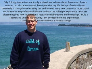 “My Fulbright experience not only enabled me to learn about France and French
culture, but also about myself, how I perceive my life, both professionally and
personally. I strengthened existing ties and formed many new ones – far more than I
could have in my professional lifetime without the Fulbright experience - that are
blossoming into new international research collaborations and friendships. Truly a
special and unique opportunity I am privileged to have experienced.”
- Jason Stockwell, Research Scholar in Aquatic Ecology
 