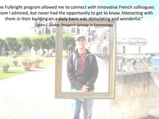 he Fulbright program allowed me to connect with innovative French colleagues
hom I admired, but never had the opportunity to get to know. Interacting with
them in their building on a daily basis was stimulating and wonderful.”
- John F. Tooker, Research Scholar in Entomology
 