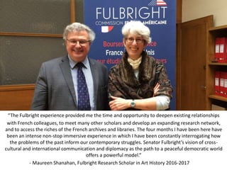“The Fulbright experience provided me the time and opportunity to deepen existing relationships
with French colleagues, to meet many other scholars and develop an expanding research network,
and to access the riches of the French archives and libraries. The four months I have been here have
been an intense non-stop immersive experience in which I have been constantly interrogating how
the problems of the past inform our contemporary struggles. Senator Fulbright’s vision of cross-
cultural and international communication and diplomacy as the path to a peaceful democratic world
offers a powerful model.”
- Maureen Shanahan, Fulbright Research Scholar in Art History 2016-2017
 