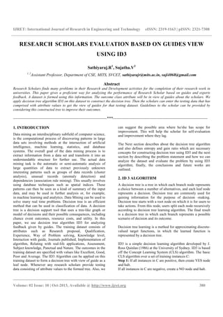 IJRET: International Journal of Research in Engineering and Technology eISSN: 2319-1163 | pISSN: 2321-7308
__________________________________________________________________________________________
Volume: 02 Issue: 10 | Oct-2013, Available @ http://www.ijret.org 380
RESEARCH SCHOLARS EVALUATION BASED ON GUIDES VIEW
USING ID3
Sathiyaraj.R1
, Sujatha.V2
1, 2
Assistant Professor, Department of CSE, MITS, SVCET, sathiyarajr@mits.ac.in, suji4068@gmail.com
Abstract
Research Scholars finds many problems in their Research and Development activities for the completion of their research work in
universities. This paper gives a proficient way for analyzing the performance of Research Scholar based on guides and experts
feedback. A dataset is formed using this information. The outcome class attribute will be in view of guides about the scholars. We
apply decision tree algorithm ID3 on this dataset to construct the decision tree. Then the scholars can enter the testing data that has
comprised with attribute values to get the view of guides for that testing dataset. Guidelines to the scholar can be provided by
considering this constructed tree to improve their outcomes.
----------------------------------------------------------------------***-----------------------------------------------------------------------
1. INTRODUCTION
Data mining an interdisciplinary subfield of computer science,
is the computational process of discovering patterns in large
data sets involving methods at the intersection of artificial
intelligence, machine learning, statistics, and database
systems. The overall goal of the data mining process is to
extract information from a data set and transform it into an
understandable structure for further use. The actual data
mining task is the automatic or semi-automatic analysis of
large quantities of data to extract previously unknown
interesting patterns such as groups of data records (cluster
analysis), unusual records (anomaly detection) and
dependencies (association rule mining). This usually involves
using database techniques such as spatial indices. These
patterns can then be seen as a kind of summary of the input
data, and may be used in further analysis or, for example,
in machine learning and analytics. Data Mining can be used to
solve many real time problems. Decision tree is an efficient
method that can be used in classification of data. A decision
tree is a decision support tool that uses a tree-like graph or
model of decisions and their possible consequences, including
chance event outcomes, resource costs, and utility. In this
paper, we use decision tree algorithm ID3 for analyzing
feedback given by guides. The training dataset consists of
attributes such as Research proposal, Qualification,
Experience, Way of Problem solving, Knowledge level,
Interaction with guide, Journals published, Implementation of
algorithm, Relating with real-life applications, Assessment,
Subject knowledge, Punctual and Nature. The outcomes in the
training dataset are specified with values like Excellent, Good,
Poor and Average. The ID3 Algorithm can be applied on this
training dataset to form a decision tree with view of guide as a
leaf node. Whenever any research scholars provide testing
data consisting of attribute values to the formed tree. Also, we
can suggest the possible area where he/she has scope for
improvement. This will help the scholar for self-evaluation
and improvement where they lag.
The Next section describes about the decision tree algorithm
and also defines entropy and gain ratio which are necessary
concepts for constructing decision tree using ID3 and the next
section by describing the problem statement and how we can
analyze the dataset and evaluate the problem by using ID3
algorithm; finally, the conclusions and future works are
outlined.
2. ID 3 ALGORITHM
A decision tree is a tree in which each branch node represents
a choice between a number of alternatives, and each leaf node
represents a decision. Decision tree are commonly used for
gaining information for the purpose of decision -making.
Decision tree starts with a root node on which it is for users to
take actions. From this node, users split each node recursively
according to decision tree learning algorithm. The final result
is a decision tree in which each branch represents a possible
scenario of decision and its outcome.
Decision tree learning is a method for approximating discrete-
valued target functions, in which the learned function is
represented by a decision tree.
ID3 is a simple decision learning algorithm developed by J.
Ross Quinlan (1986) at the University of Sydney. ID3 is based
off the Concept Learning System (CLS) algorithm. The basic
CLS algorithm over a set of training instances C:
Step 1: If all instances in C are positive, then create YES node
and halt.
If all instances in C are negative, create a NO node and halt.
 