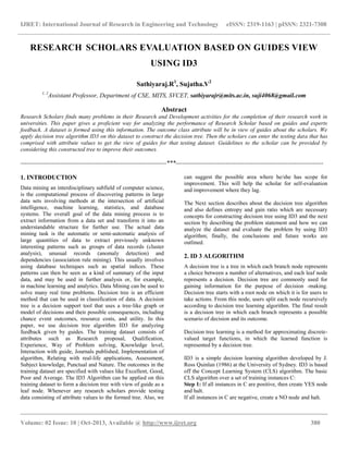 IJRET: International Journal of Research in Engineering and Technology eISSN: 2319-1163 | pISSN: 2321-7308
__________________________________________________________________________________________
Volume: 02 Issue: 10 | Oct-2013, Available @ http://www.ijret.org 380
RESEARCH SCHOLARS EVALUATION BASED ON GUIDES VIEW
USING ID3
Sathiyaraj.R1
, Sujatha.V2
1, 2
Assistant Professor, Department of CSE, MITS, SVCET, sathiyarajr@mits.ac.in, suji4068@gmail.com
Abstract
Research Scholars finds many problems in their Research and Development activities for the completion of their research work in
universities. This paper gives a proficient way for analyzing the performance of Research Scholar based on guides and experts
feedback. A dataset is formed using this information. The outcome class attribute will be in view of guides about the scholars. We
apply decision tree algorithm ID3 on this dataset to construct the decision tree. Then the scholars can enter the testing data that has
comprised with attribute values to get the view of guides for that testing dataset. Guidelines to the scholar can be provided by
considering this constructed tree to improve their outcomes.
----------------------------------------------------------------------***-----------------------------------------------------------------------
1. INTRODUCTION
Data mining an interdisciplinary subfield of computer science,
is the computational process of discovering patterns in large
data sets involving methods at the intersection of artificial
intelligence, machine learning, statistics, and database
systems. The overall goal of the data mining process is to
extract information from a data set and transform it into an
understandable structure for further use. The actual data
mining task is the automatic or semi-automatic analysis of
large quantities of data to extract previously unknown
interesting patterns such as groups of data records (cluster
analysis), unusual records (anomaly detection) and
dependencies (association rule mining). This usually involves
using database techniques such as spatial indices. These
patterns can then be seen as a kind of summary of the input
data, and may be used in further analysis or, for example,
in machine learning and analytics. Data Mining can be used to
solve many real time problems. Decision tree is an efficient
method that can be used in classification of data. A decision
tree is a decision support tool that uses a tree-like graph or
model of decisions and their possible consequences, including
chance event outcomes, resource costs, and utility. In this
paper, we use decision tree algorithm ID3 for analyzing
feedback given by guides. The training dataset consists of
attributes such as Research proposal, Qualification,
Experience, Way of Problem solving, Knowledge level,
Interaction with guide, Journals published, Implementation of
algorithm, Relating with real-life applications, Assessment,
Subject knowledge, Punctual and Nature. The outcomes in the
training dataset are specified with values like Excellent, Good,
Poor and Average. The ID3 Algorithm can be applied on this
training dataset to form a decision tree with view of guide as a
leaf node. Whenever any research scholars provide testing
data consisting of attribute values to the formed tree. Also, we
can suggest the possible area where he/she has scope for
improvement. This will help the scholar for self-evaluation
and improvement where they lag.
The Next section describes about the decision tree algorithm
and also defines entropy and gain ratio which are necessary
concepts for constructing decision tree using ID3 and the next
section by describing the problem statement and how we can
analyze the dataset and evaluate the problem by using ID3
algorithm; finally, the conclusions and future works are
outlined.
2. ID 3 ALGORITHM
A decision tree is a tree in which each branch node represents
a choice between a number of alternatives, and each leaf node
represents a decision. Decision tree are commonly used for
gaining information for the purpose of decision -making.
Decision tree starts with a root node on which it is for users to
take actions. From this node, users split each node recursively
according to decision tree learning algorithm. The final result
is a decision tree in which each branch represents a possible
scenario of decision and its outcome.
Decision tree learning is a method for approximating discrete-
valued target functions, in which the learned function is
represented by a decision tree.
ID3 is a simple decision learning algorithm developed by J.
Ross Quinlan (1986) at the University of Sydney. ID3 is based
off the Concept Learning System (CLS) algorithm. The basic
CLS algorithm over a set of training instances C:
Step 1: If all instances in C are positive, then create YES node
and halt.
If all instances in C are negative, create a NO node and halt.
 