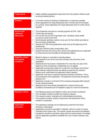 2017-2018 / Pakistan
Target group  Highly qualified postgraduate researchers from all academic fields as well
as young medical doctors.
Duration  12 months maximum (starting in September); no extension possible.
Grant applications for stays lasting less than 9 months will not be treated
as a priority. Grant applications for stays lasting less than 6 months will be
rejected.
Amount and
additional
allowances







The scholarship amounts to a monthly payment of CHF 1,920.
Tuition fees are waived.
For non-EU and non-EFTA grantees only: mandatory Swiss health
insurance is paid by the FCS.
Non-European grantees receive a lump sum for their airfare (provided at
the end of the scholarship).
Special CHF 300 housing allowance (paid once at the beginning of the
scholarship).
One-year half-fare public transportation card.
Support services and various trips, dinners and sightseeing tours organised
for Swiss Government Excellence Scholarship holders.
Eligibility criteria
and specific
conditions







Master’s degree or equivalent university degree.
The applicant must not be more than 35 years old at the time of the
application.
Applicants who have been in Switzerland for more than one year at the
beginning of the scholarship in September are not eligible.
Applicants must provide a letter (or e-mail) from a professor at the Swiss
host institution stating that they are willing to supervise the research.
Without such confirmation the application will be rejected.
Applicants must have a research proposal including a timeframe. This is
the centrepiece of the application. The applicant must devote all required
attention to it.
Applicants must be in command of the necessary language skills required
for the research/studies.
Applicants who have already benefited from a Swiss Government
Excellence Scholarship are not eligible to apply for a second scholarship.
Selection criteria



The following aspects and selection criteria are primarily considered:
The candidate: academic profile and research capacity.
The research project: originality and methodological soundness.
The academic context: quality of supervision and potential for future
academic cooperation.
Application
procedure


The application package can be obtained by email from the Swiss
Embassy in Islamabad.
Applications should be submitted in triplicate, with the number of copies
indicated (hard copies only). The original, signed documents and attested
translations should be submitted, along with two copies thereof. For details
see the application guidelines available from your contact institution (see
below).
 