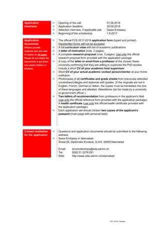 2017-2018 / Pakistan
Application
timeframe




Opening of the call: 01.08.2016
Application deadline: 30.09.2016
Selection interview, if applicable ask: Swiss Embassy
Beginning of the scholarship: 1.9.2017
Application
documents
(Please provide
originals plus two sets
of copies on A4 paper.
Please do not staple the
documents or put them
into plastic folders or
binders).









The official FCS 2017-2018 application form (typed and printed).
Handwritten forms will not be accepted.
A full curriculum vitae with list of academic publications.
A letter of motivation (max. 2 pages).
A complete research proposal (max. 5 pages). Use only the official
research proposal form provided with the application package.
A copy of the letter or email from a professor at the chosen Swiss
university confirming that they are willing to supervise the PhD studies.
Include a short CV of your academic host supervisor.
Short CV of your actual academic contact person/mentor at your home
institution.
Photocopies of all certificates and grade sheets from previously attended
universities/colleges and diplomas with grades. (If the originals are not in
English, French, German or Italian, the copies must be translated into one
of these languages and attested. Attestations can be made by a university
or government officer.)
Two letters of recommendation from professors in the applicant’s field
(use only the official reference form provided with the application package).
A health certificate (use only the official health certificate provided with
the application package).
Each application set should contain two copies of the applicant’s
passport (main page with personal data).
Contact institution
for the application


Questions and application documents should be submitted to the following
address:
Swiss Embassy in Islamabad
Street 06, Diplomatic Enclave, G-5/4, 44000 Islamabad
Email: isl.scholarships@eda.admin.ch
Tel: 0092 51 2279 291
Web: http://www.eda.admin.ch/islamabad
 
