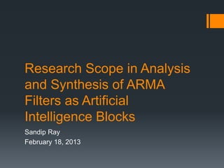 Research Scope in Analysis
and Synthesis of ARMA
Filters as Artificial
Intelligence Blocks
Sandip Ray
February 18, 2013
 