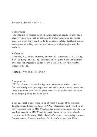 Research: Security Policy.
Background
: According to Sharda (2015), Management needs to approach
security in a way that expresses its importance and instructs
users on what they need to do to achieve safety. Without sound
management policy, access and storage technologies will be
useless.
Reference
: Sharda, R., Delen, Dursun, Turban, E., Aronson, J. E., Liang,
T-P., & King, D. (2015). Business Intelligence and Analytics:
Systems for Decision Support. 10th Edition. By PEARSON
Education. Inc.
ISBN-13: 978-0-13-305090-5
Assignment
: With reference to the background statement above, research
for commonly used management security policy areas, mention
three out what you find in your research exercise and describe
an example policy for each area.
Your research paper should be at least 3 pages (800 words),
double-spaced, have at least 4 APA references, and typed in an
easy-to-read font in MS Word (other word processors are fine to
use but save it in MS Word format). Your cover page should
contain the following: Title, Student’s name, University’s name,
Course name, Course number, Professor’s name, and Date.
 