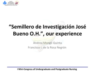 “Semillero de Investigación José
Bueno O.H.”, our experience
Andrea Monge Quinta
Francisco I. de la Rosa Negrón
I Mini-Congress of Undergraduate and Postgraduate Nursing
 