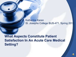 Katherine Karan
            St. Josephs College BUS-471, Spring 2012




What Aspects Constitute Patient
Satisfaction In An Acute Care Medical
Setting?
 