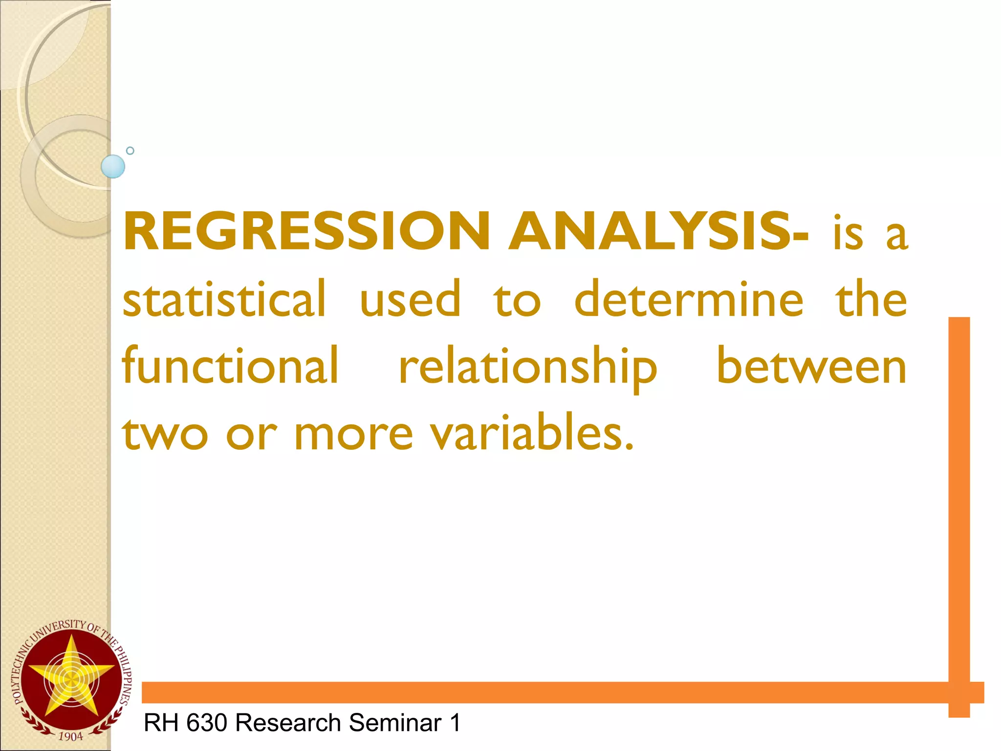 RH 630 Research Seminar 1
REGRESSION ANALYSIS- is a
statistical used to determine the
functional relationship between
two or more variables.
 