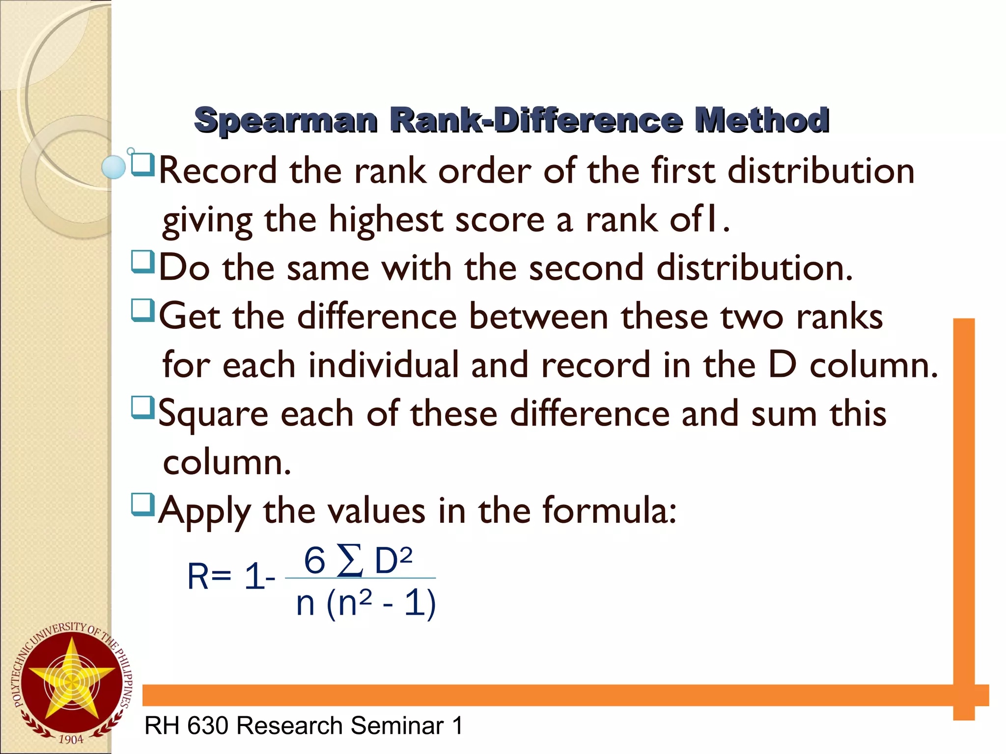 RH 630 Research Seminar 1
Record the rank order of the first distribution
giving the highest score a rank of1.
Do the same with the second distribution.
Get the difference between these two ranks
for each individual and record in the D column.
Square each of these difference and sum this
column.
Apply the values in the formula:
Spearman Rank-Difference MethodSpearman Rank-Difference Method
R= 1-
n (n² - 1)
6 ∑ D²
 