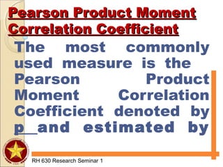 Pearson Product MomentPearson Product Moment
Correlation CoefficientCorrelation Coefficient
The most commonly
used measure is the
Pearson Product
Moment Correlation
Coefficient denoted by
p and estimated by
r.
RH 630 Research Seminar 1
 