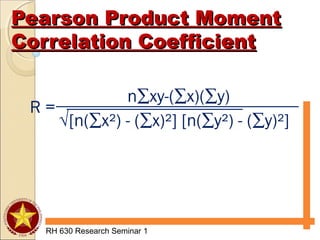 Pearson Product MomentPearson Product Moment
Correlation CoefficientCorrelation Coefficient
RH 630 Research Seminar 1
n∑xy-(∑x)(∑y)
√[n(∑x²) - (∑x)²] [n(∑y²) - (∑y)²]
R =
 