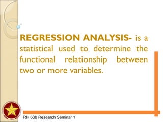 RH 630 Research Seminar 1
REGRESSION ANALYSIS- is a
statistical used to determine the
functional relationship between
two or more variables.
 