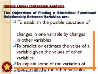 Simple Linear regression AnalysisSimple Linear regression Analysis
RH 630 Research Seminar 1
 To establish the posible causation of
changes in one variable by changes
in other variables
To predict or estimate the value of a
variable given the values of other
variables.
To explain some of the variation of
one variable by the other variables.
The Objectives of Finding a Statistical FunctionalThe Objectives of Finding a Statistical Functional
Relationship Between Variables are:Relationship Between Variables are:
 